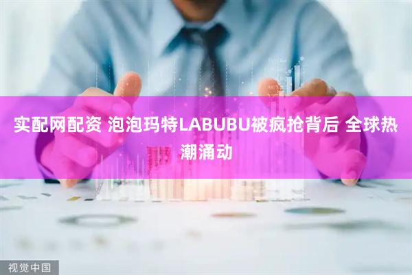 实配网配资 泡泡玛特LABUBU被疯抢背后 全球热潮涌动
