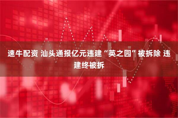 速牛配资 汕头通报亿元违建“英之园”被拆除 违建终被拆