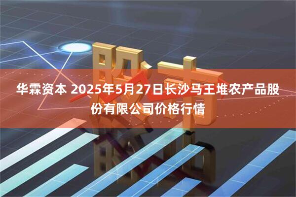 华霖资本 2025年5月27日长沙马王堆农产品股份有限公司价格行情