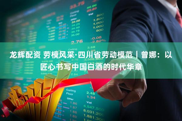 龙辉配资 劳模风采·四川省劳动模范｜曾娜：以匠心书写中国白酒的时代华章