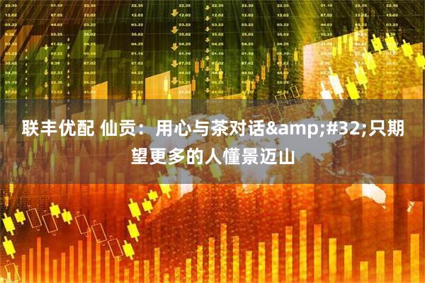 联丰优配 仙贡：用心与茶对话&#32;只期望更多的人懂景迈山