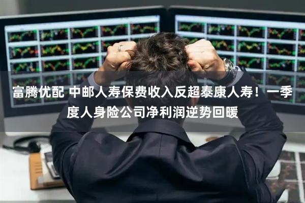 富腾优配 中邮人寿保费收入反超泰康人寿！一季度人身险公司净利润逆势回暖