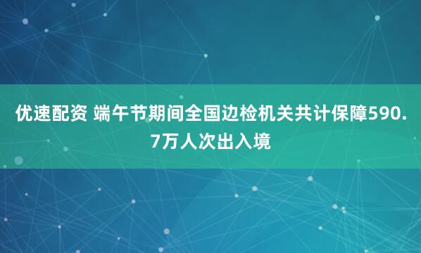 优速配资 端午节期间全国边检机关共计保障590.7万人次出入境