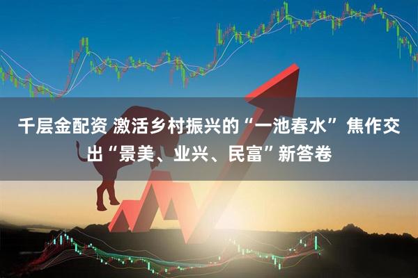 千层金配资 激活乡村振兴的“一池春水” 焦作交出“景美、业兴、民富”新答卷