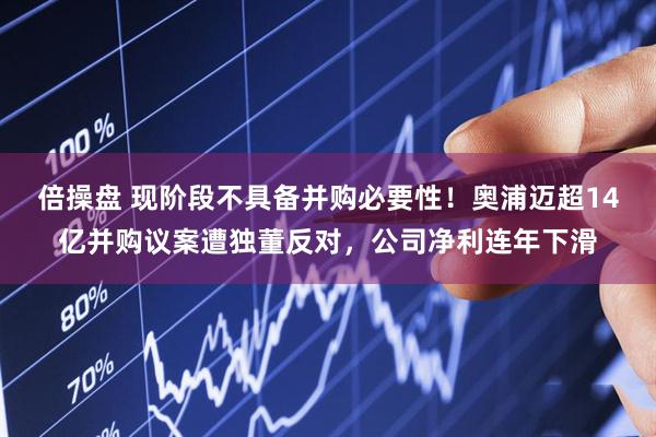 倍操盘 现阶段不具备并购必要性！奥浦迈超14亿并购议案遭独董反对，公司净利连年下滑