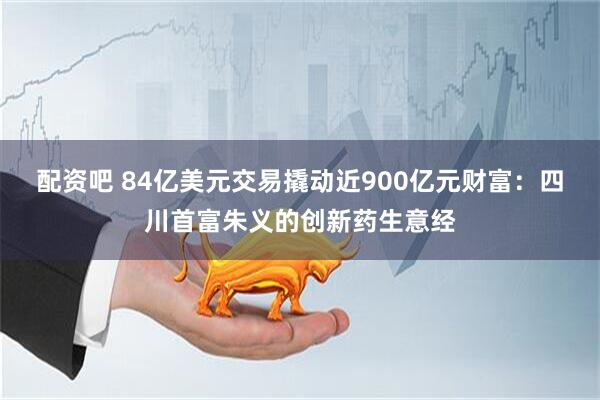 配资吧 84亿美元交易撬动近900亿元财富：四川首富朱义的创新药生意经