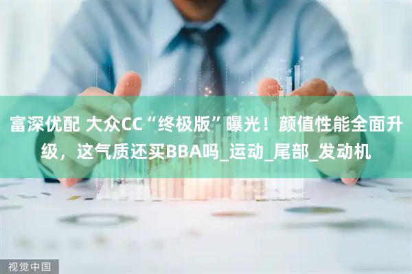 富深优配 大众CC“终极版”曝光！颜值性能全面升级，这气质还买BBA吗_运动_尾部_发动机