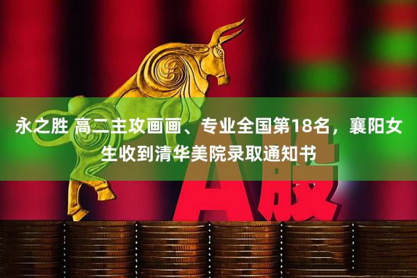 永之胜 高二主攻画画、专业全国第18名，襄阳女生收到清华美院录取通知书