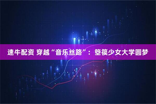 速牛配资 穿越“音乐丝路”：箜篌少女大学圆梦