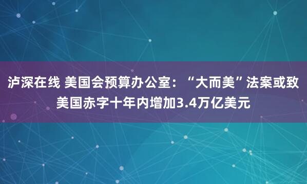 泸深在线 美国会预算办公室：“大而美”法案或致美国赤字十年内增加3.4万亿美元
