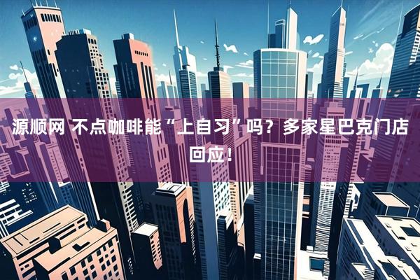 源顺网 不点咖啡能“上自习”吗？多家星巴克门店回应！