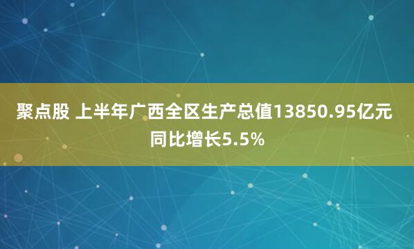 聚点股 上半年广西全区生产总值13850.95亿元 同比增长5.5%