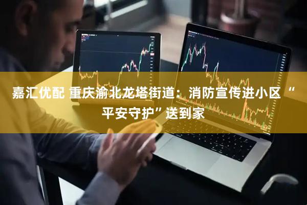 嘉汇优配 重庆渝北龙塔街道：消防宣传进小区 “平安守护”送到家