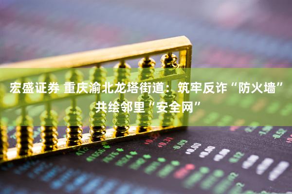 宏盛证券 重庆渝北龙塔街道：筑牢反诈“防火墙” 共绘邻里“安全网”