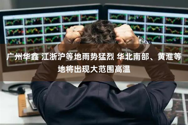 广州华鑫 江浙沪等地雨势猛烈 华北南部、黄淮等地将出现大范围高温