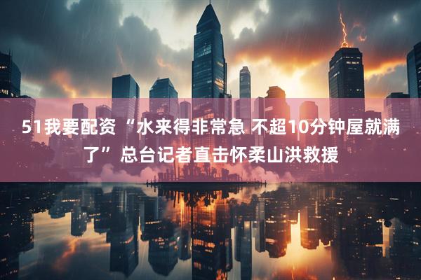 51我要配资 “水来得非常急 不超10分钟屋就满了” 总台记者直击怀柔山洪救援