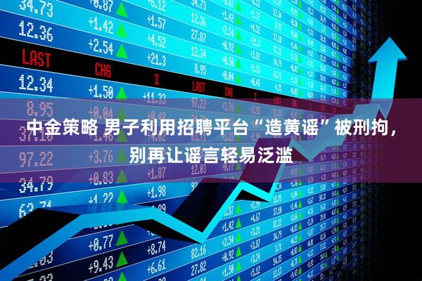 中金策略 男子利用招聘平台“造黄谣”被刑拘，别再让谣言轻易泛滥