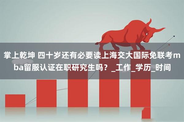掌上乾坤 四十岁还有必要读上海交大国际免联考mba留服认证在职研究生吗？_工作_学历_时间