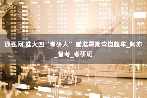通弘网 准大四“考研人” 瞄准暑期弯道超车_阿亦_备考_考研班