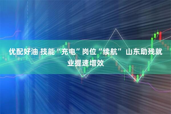 优配好油 技能“充电”岗位“续航” 山东助残就业提速增效