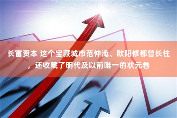 长富资本 这个宝藏城市范仲淹、欧阳修都曾长住，还收藏了明代及以前唯一的状元卷