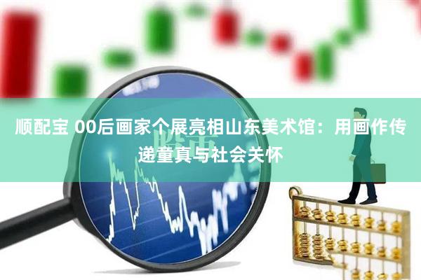 顺配宝 00后画家个展亮相山东美术馆：用画作传递童真与社会关怀