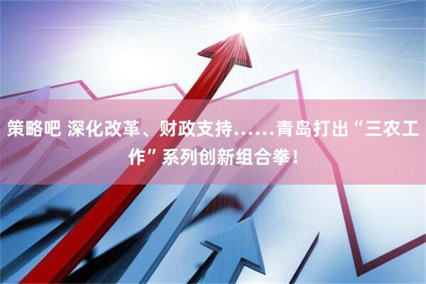 策略吧 深化改革、财政支持……青岛打出“三农工作”系列创新组合拳！