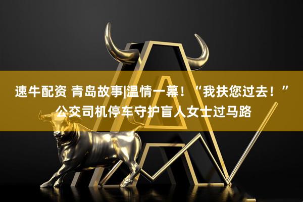 速牛配资 青岛故事|温情一幕！“我扶您过去！” 公交司机停车守护盲人女士过马路