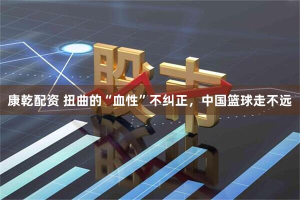 康乾配资 扭曲的“血性”不纠正，中国篮球走不远