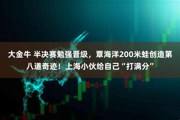 大金牛 半决赛勉强晋级，覃海洋200米蛙创造第八道奇迹！上海小伙给自己“打满分”