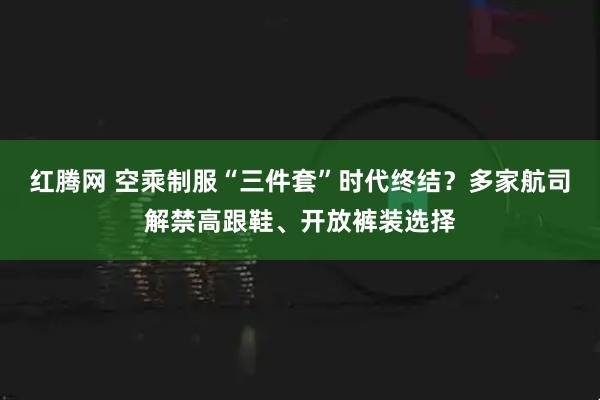 红腾网 空乘制服“三件套”时代终结？多家航司解禁高跟鞋、开放裤装选择