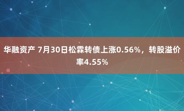 华融资产 7月30日松霖转债上涨0.56%，转股溢价率4.55%