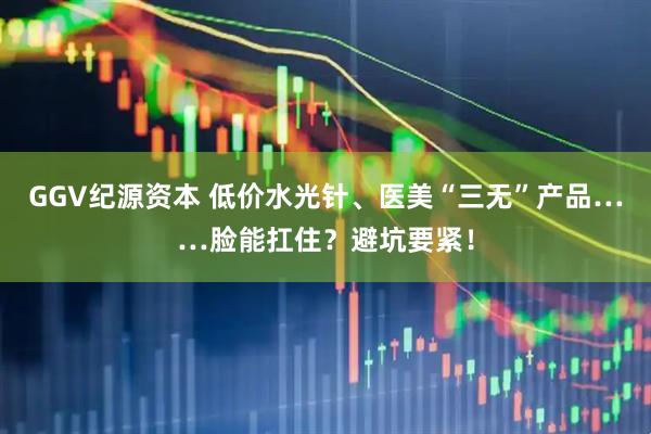 GGV纪源资本 低价水光针、医美“三无”产品……脸能扛住？避坑要紧！
