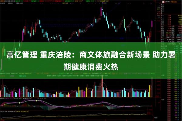 高亿管理 重庆涪陵：商文体旅融合新场景 助力暑期健康消费火热