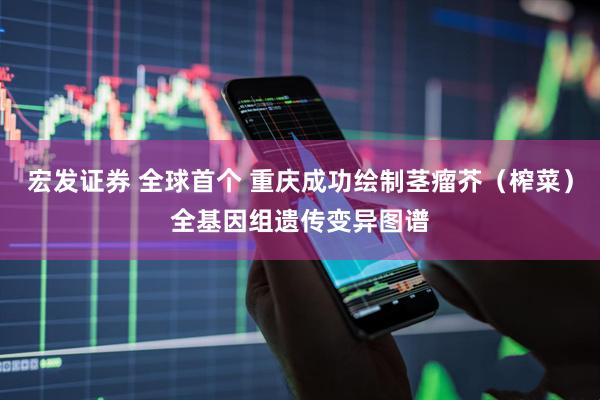 宏发证券 全球首个 重庆成功绘制茎瘤芥（榨菜）全基因组遗传变异图谱