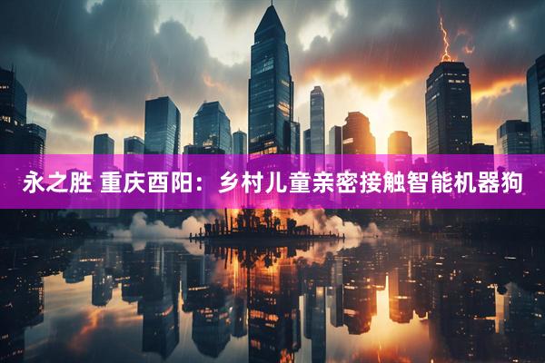 永之胜 重庆酉阳：乡村儿童亲密接触智能机器狗