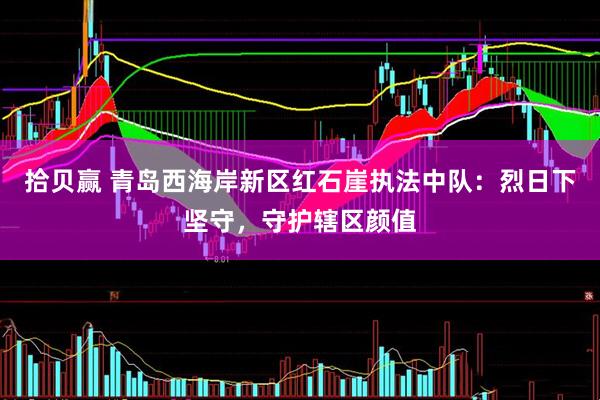 拾贝赢 青岛西海岸新区红石崖执法中队：烈日下坚守，守护辖区颜值
