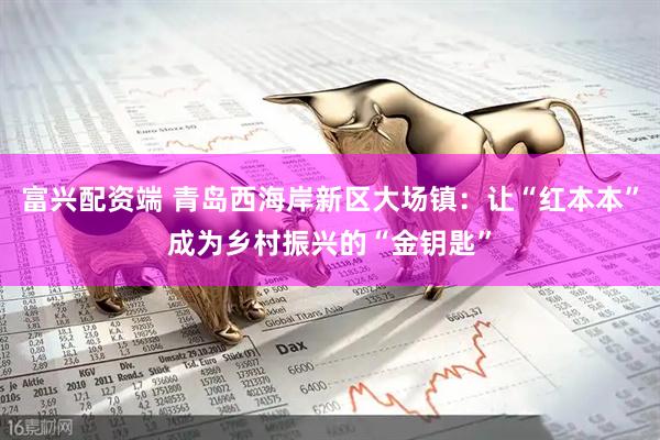 富兴配资端 青岛西海岸新区大场镇：让“红本本”成为乡村振兴的“金钥匙”