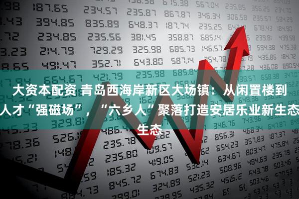 大资本配资 青岛西海岸新区大场镇：从闲置楼到人才“强磁场”，“六乡人”聚落打造安居乐业新生态