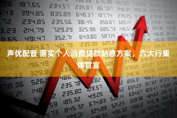 声优配音 落实个人消费贷款贴息方案，六大行集体官宣