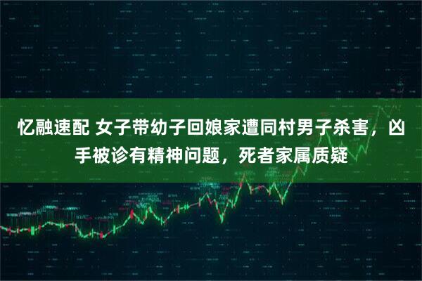 忆融速配 女子带幼子回娘家遭同村男子杀害，凶手被诊有精神问题，死者家属质疑