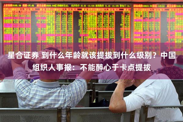 星合证券 到什么年龄就该提拔到什么级别？中国组织人事报：不能醉心于卡点提拔