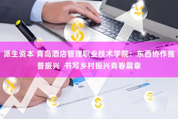 派生资本 青岛酒店管理职业技术学院：东西协作推普振兴  书写乡村振兴青春篇章