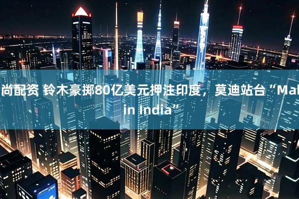 宝尚配资 铃木豪掷80亿美元押注印度，莫迪站台“Make in India”