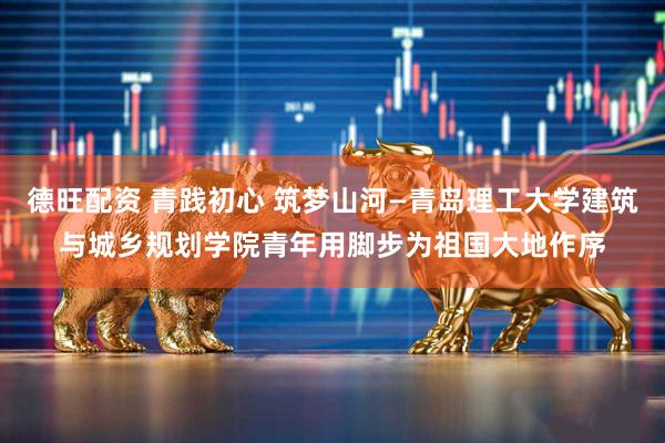 德旺配资 青践初心 筑梦山河—青岛理工大学建筑与城乡规划学院青年用脚步为祖国大地作序