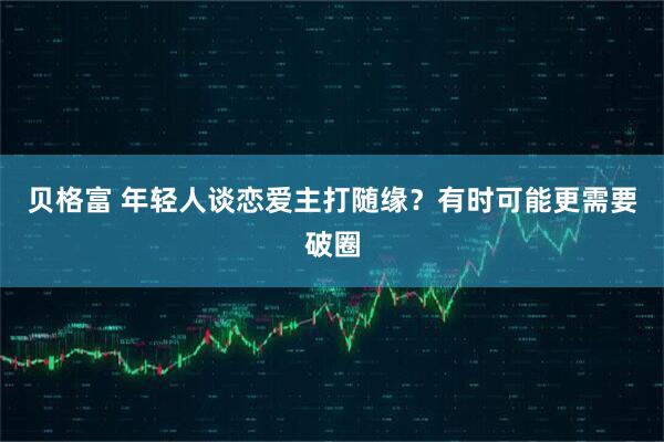 贝格富 年轻人谈恋爱主打随缘？有时可能更需要破圈