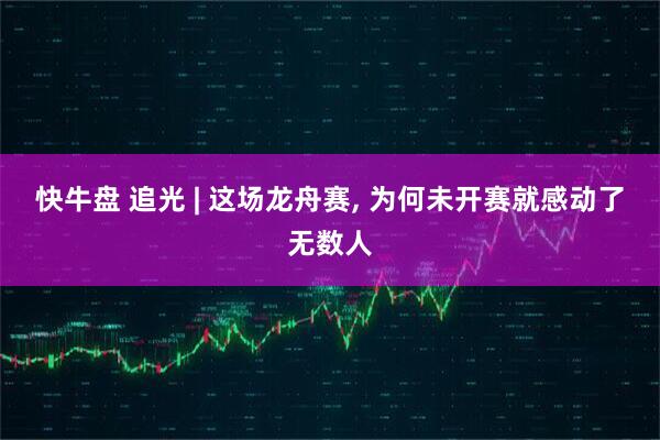 快牛盘 追光 | 这场龙舟赛, 为何未开赛就感动了无数人
