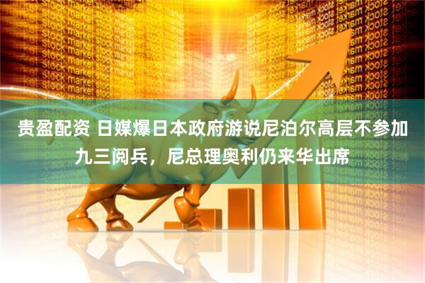 贵盈配资 日媒爆日本政府游说尼泊尔高层不参加九三阅兵，尼总理奥利仍来华出席