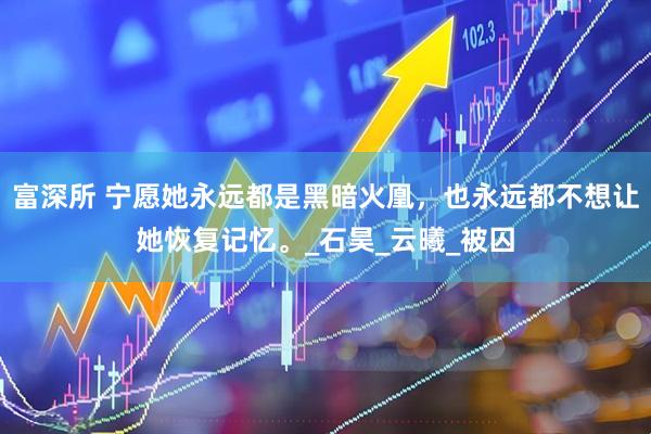 富深所 宁愿她永远都是黑暗火凰，也永远都不想让她恢复记忆。_石昊_云曦_被囚
