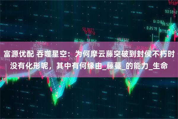 富源优配 吞噬星空：为何摩云藤突破到封侯不朽时没有化形呢，其中有何缘由_藤蔓_的能力_生命